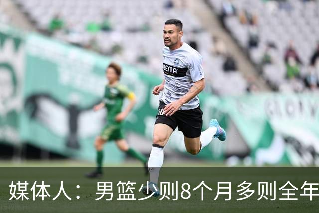 媒体人：男篮少则8个月多则全年无休 不取舍巅峰状态撑不了几年